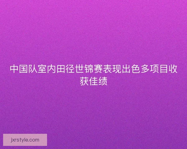 中国队室内田径世锦赛表现出色多项目收获佳绩