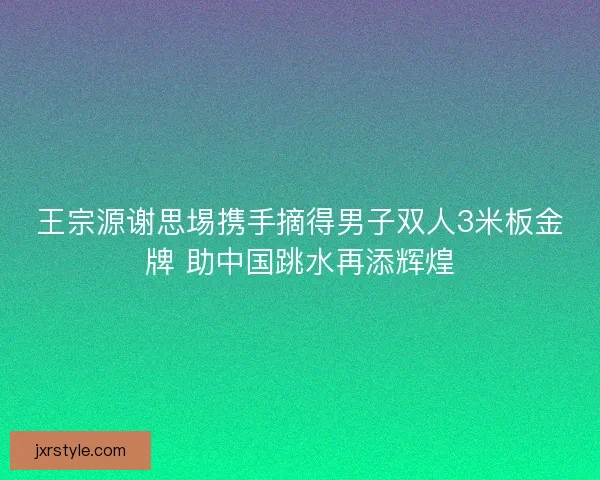 王宗源谢思埸携手摘得男子双人3米板金牌 助中国跳水再添辉煌