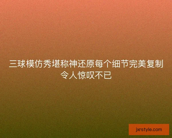 三球模仿秀堪称神还原每个细节完美复制令人惊叹不已