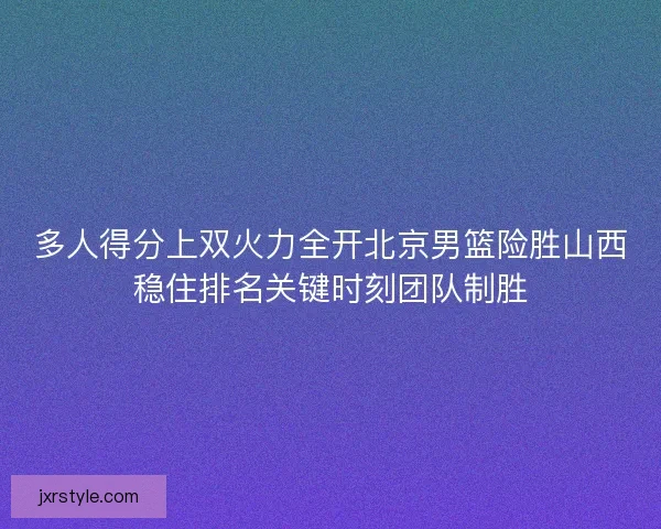 多人得分上双火力全开北京男篮险胜山西稳住排名关键时刻团队制胜