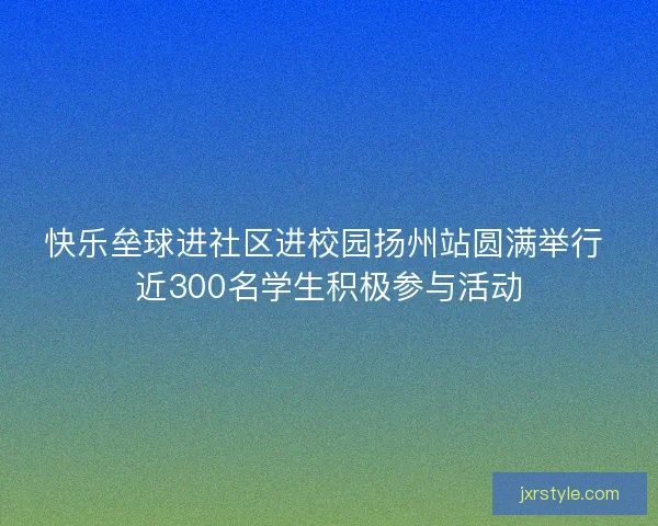 快乐垒球进社区进校园扬州站圆满举行 近300名学生积极参与活动